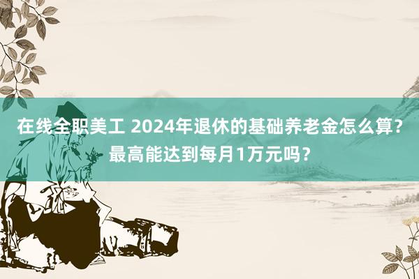 在线全职美工 2024年退休的基础养老金怎么算？最高能达到每月1万元吗？