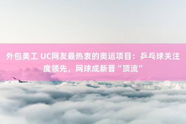 外包美工 UC网友最热衷的奥运项目：乒乓球关注度领先，网球成新晋“顶流”