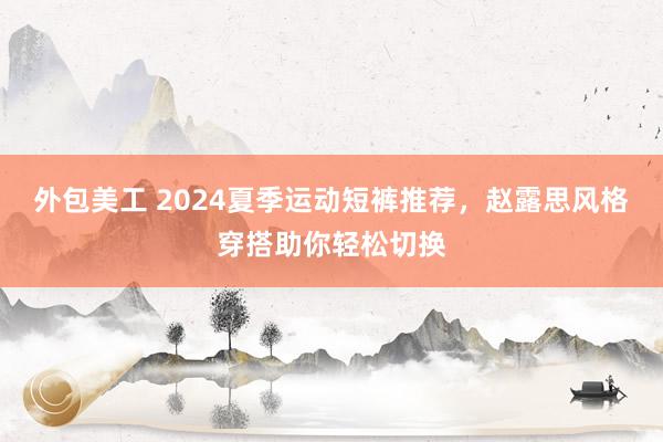 外包美工 2024夏季运动短裤推荐，赵露思风格穿搭助你轻松切换