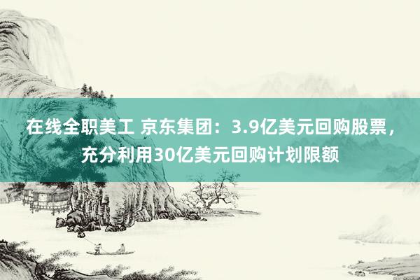 在线全职美工 京东集团：3.9亿美元回购股票，充分利用30亿美元回购计划限额