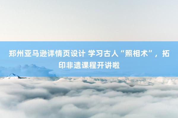 郑州亚马逊详情页设计 学习古人“照相术”，拓印非遗课程开讲啦