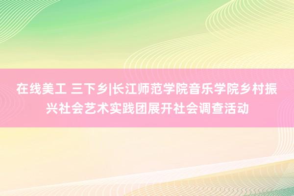 在线美工 三下乡|长江师范学院音乐学院乡村振兴社会艺术实践团展开社会调查活动