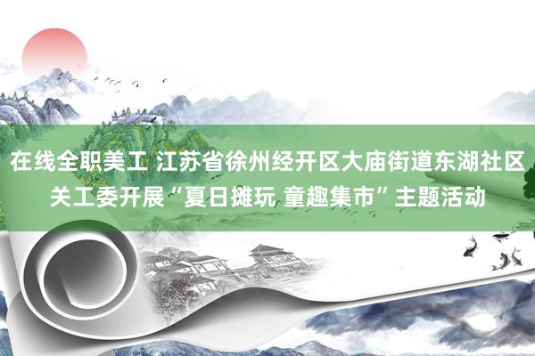 在线全职美工 江苏省徐州经开区大庙街道东湖社区关工委开展“夏日摊玩 童趣集市”主题活动